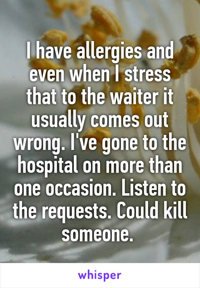 I have allergies and even when I stress that to the waiter it usually comes out wrong. I've gone to the hospital on more than one occasion. Listen to the requests. Could kill someone. 