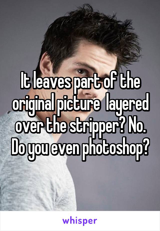 It leaves part of the original picture  layered over the stripper? No. Do you even photoshop?