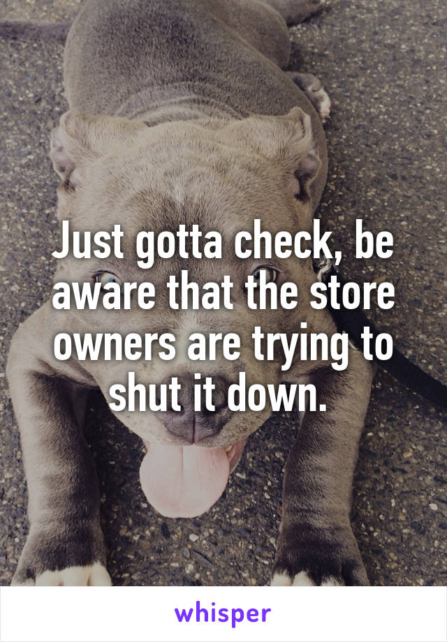 Just gotta check, be aware that the store owners are trying to shut it down. 