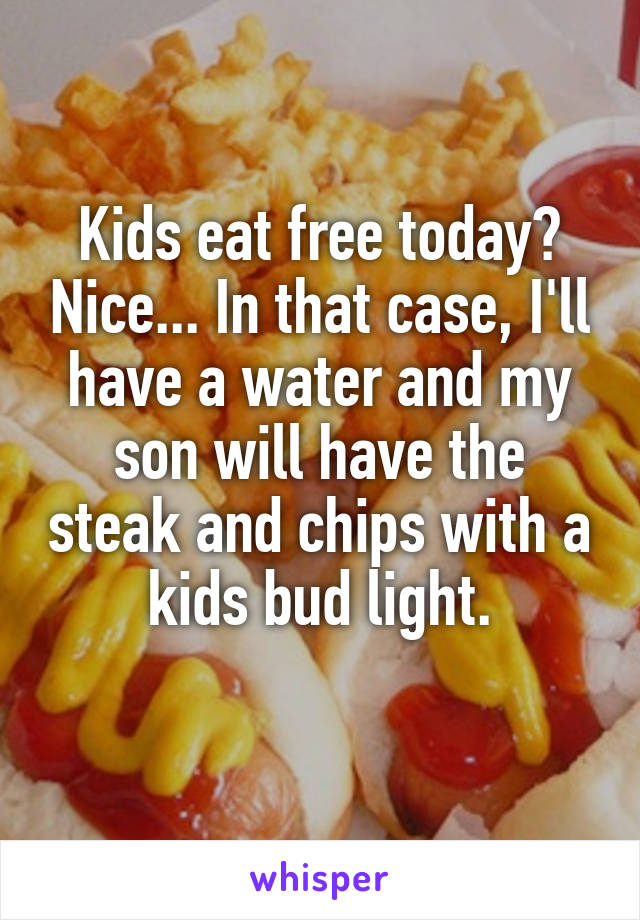 Kids eat free today? Nice... In that case, I'll have a water and my son will have the steak and chips with a kids bud light.
