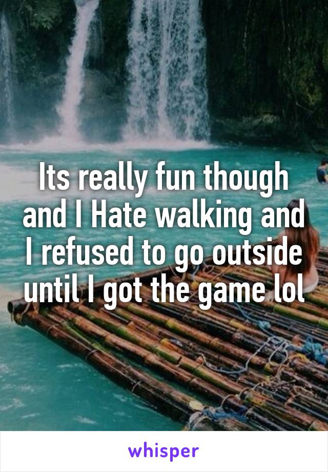 Its really fun though and I Hate walking and I refused to go outside until I got the game lol