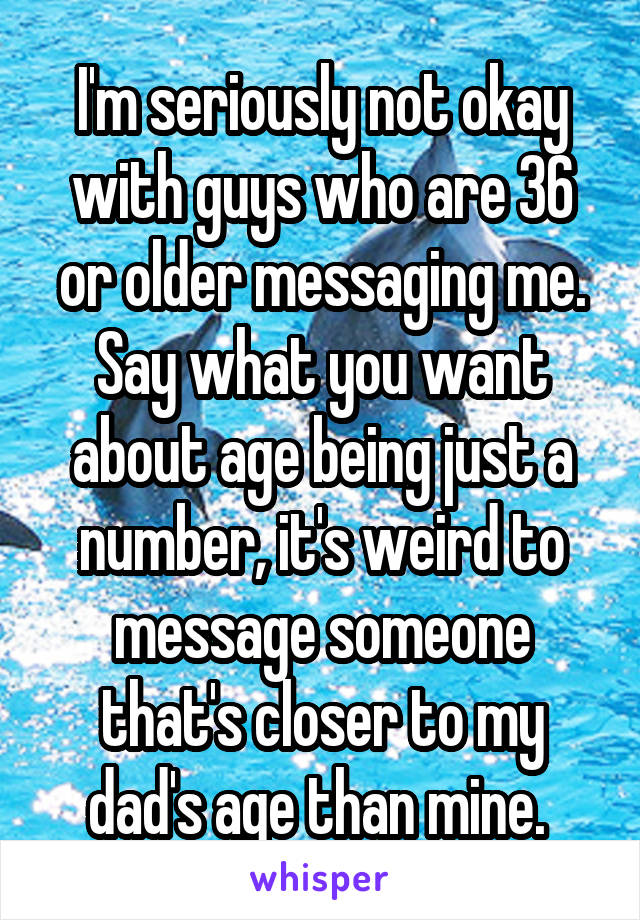 I'm seriously not okay with guys who are 36 or older messaging me. Say what you want about age being just a number, it's weird to message someone that's closer to my dad's age than mine. 
