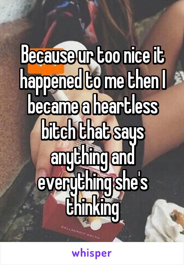Because ur too nice it happened to me then I became a heartless bitch that says anything and everything she's thinking