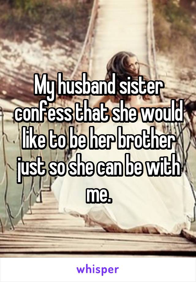 My husband sister confess that she would like to be her brother just so she can be with me.