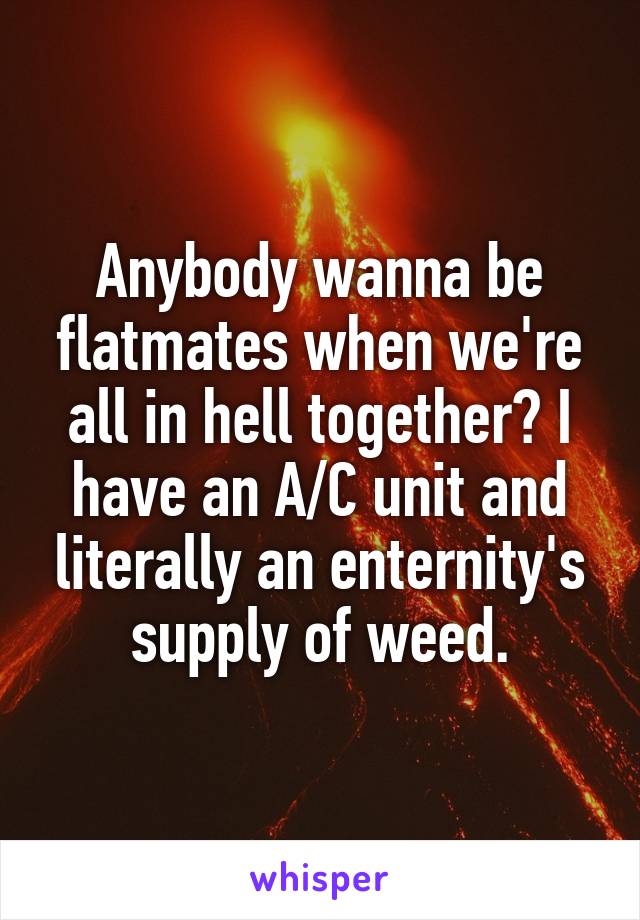 Anybody wanna be flatmates when we're all in hell together? I have an A/C unit and literally an enternity's supply of weed.