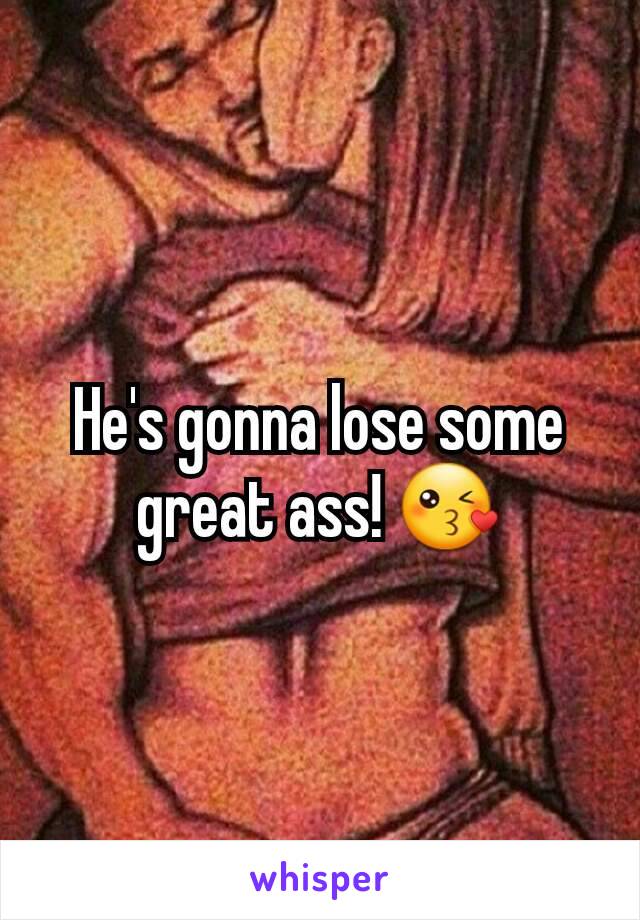 He's gonna lose some great ass! 😘