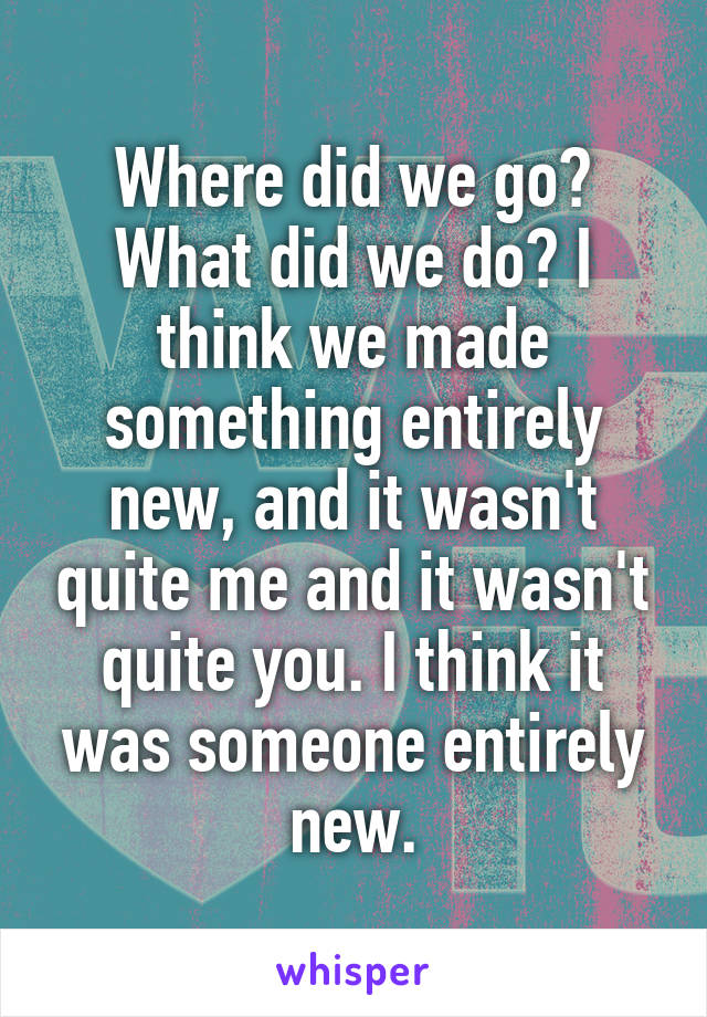 Where did we go? What did we do? I think we made something entirely new, and it wasn't quite me and it wasn't quite you. I think it was someone entirely new.