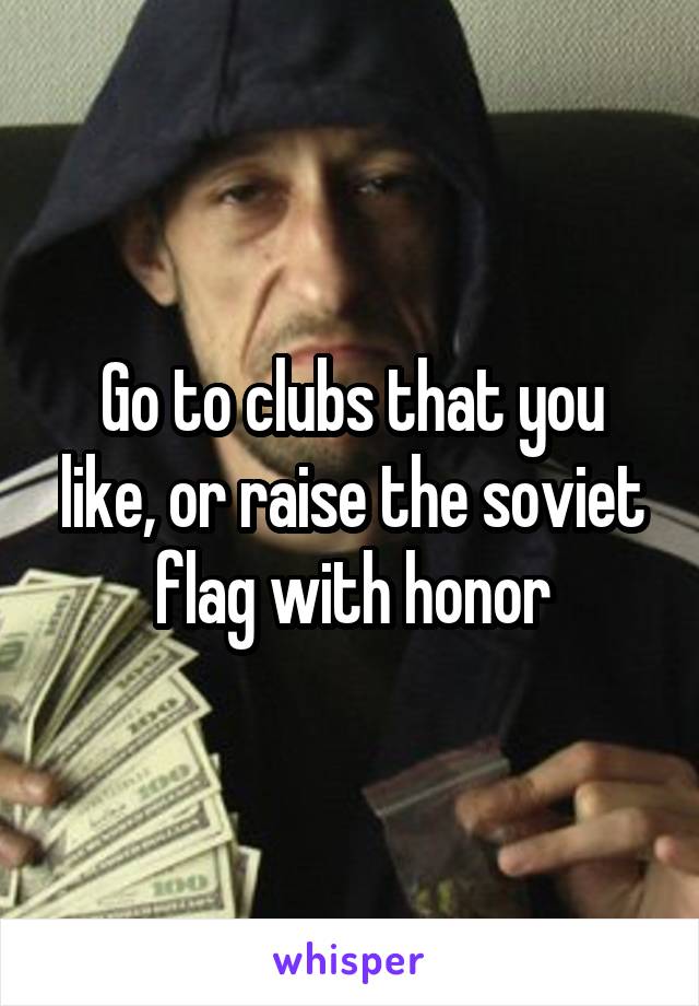 Go to clubs that you like, or raise the soviet flag with honor