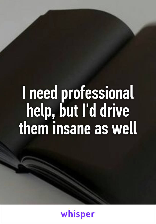 I need professional help, but I'd drive them insane as well