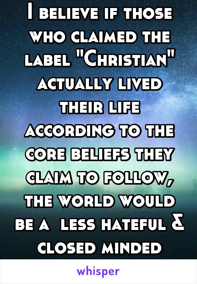 I believe if those who claimed the label "Christian" actually lived their life according to the core beliefs they claim to follow, the world would be a  less hateful & closed minded place. #hypocrites