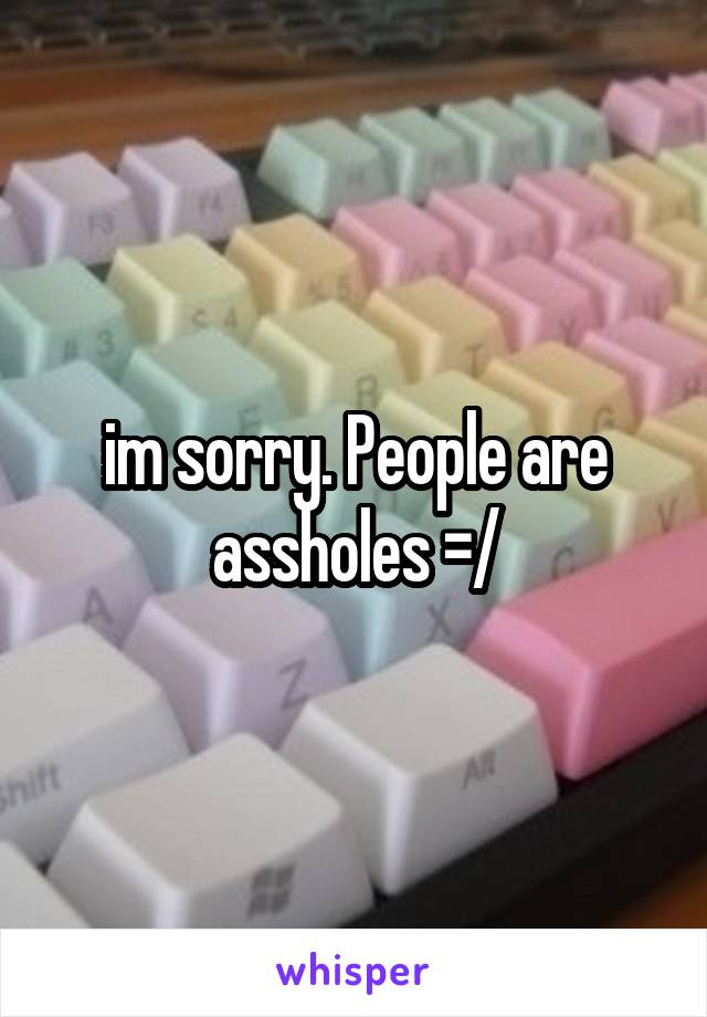 im sorry. People are assholes =/