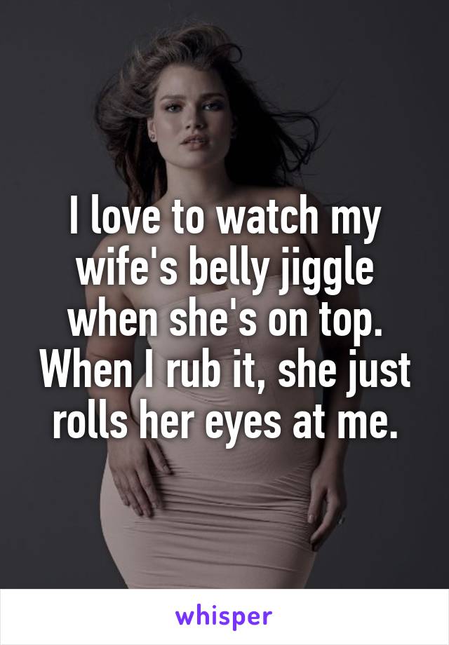 I love to watch my wife's belly jiggle when she's on top. When I rub it, she just rolls her eyes at me.