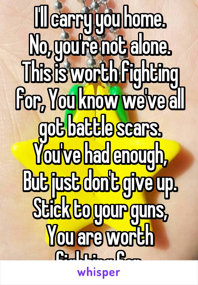 I'll carry you home.
No, you're not alone.
This is worth fighting for, You know we've all got battle scars.
You've had enough,
But just don't give up.
Stick to your guns,
You are worth fighting for.