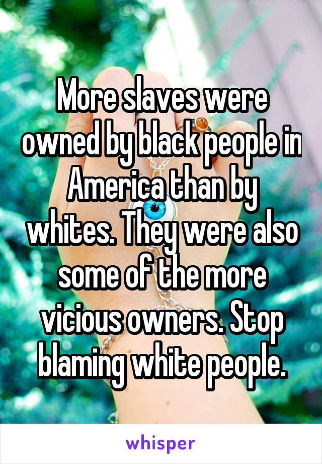 More slaves were owned by black people in America than by whites. They were also some of the more vicious owners. Stop blaming white people.