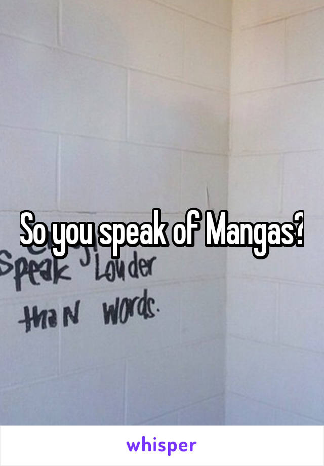So you speak of Mangas?