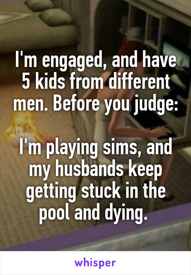 I'm engaged, and have 5 kids from different men. Before you judge:

I'm playing sims, and my husbands keep getting stuck in the pool and dying. 