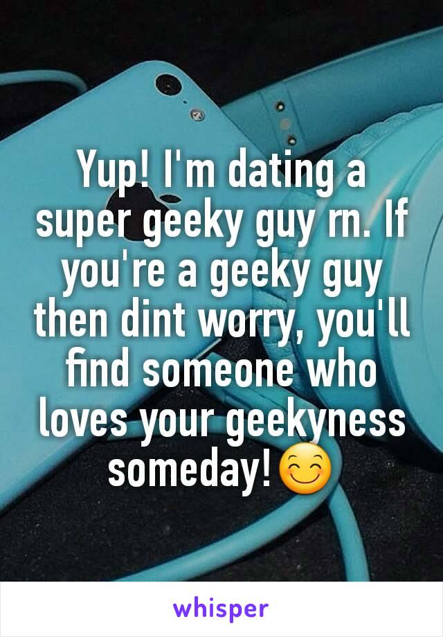 Yup! I'm dating a super geeky guy rn. If you're a geeky guy then dint worry, you'll find someone who loves your geekyness someday!😊