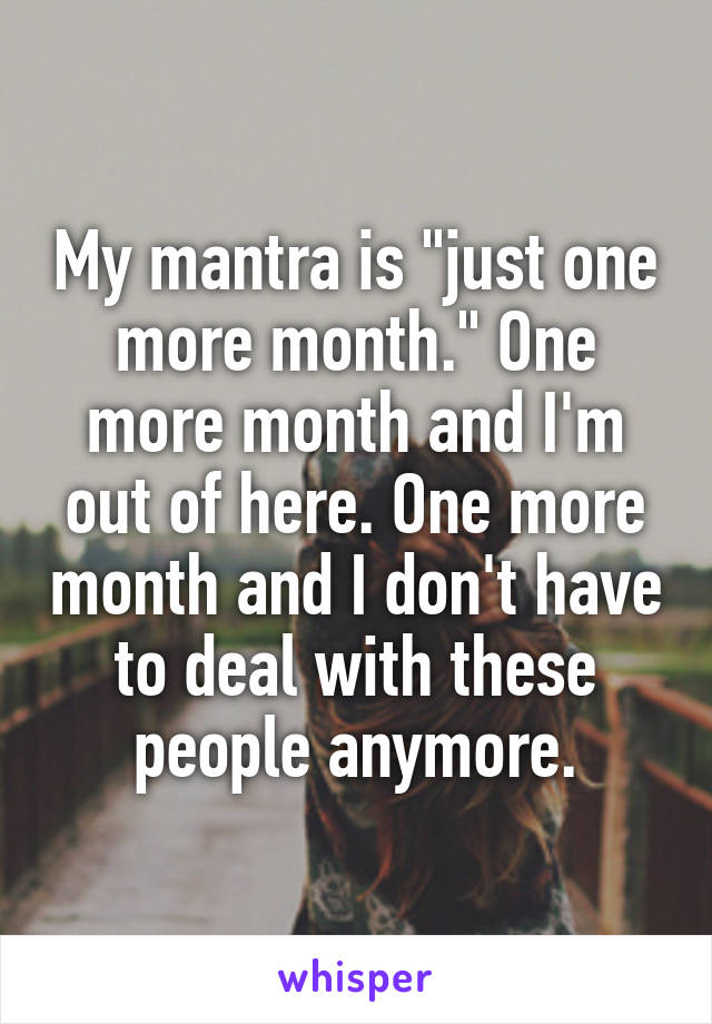 My mantra is "just one more month." One more month and I'm out of here. One more month and I don't have to deal with these people anymore.