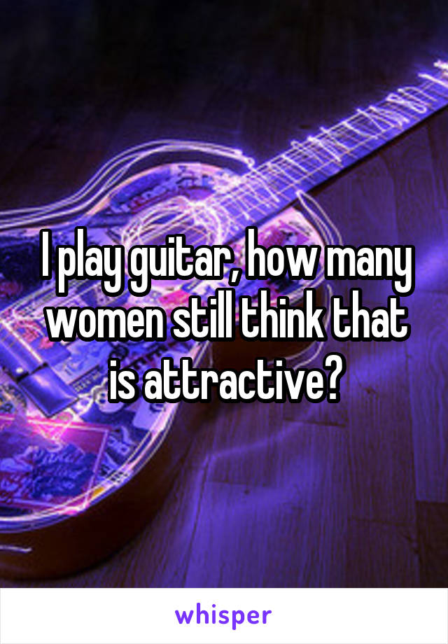 I play guitar, how many women still think that is attractive?