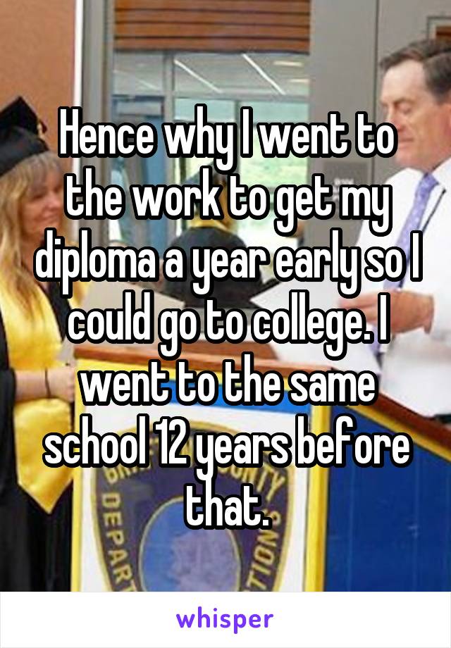 Hence why I went to the work to get my diploma a year early so I could go to college. I went to the same school 12 years before that.