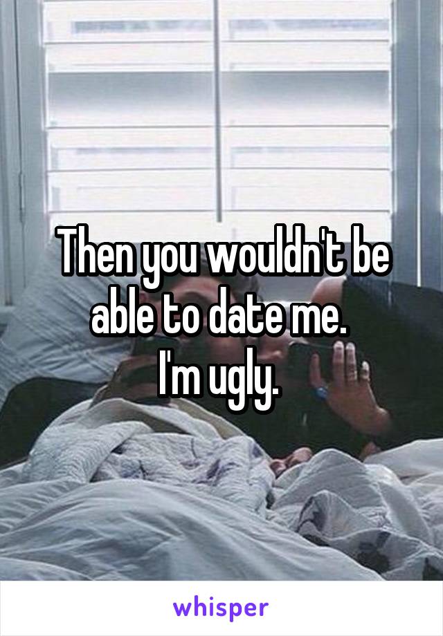Then you wouldn't be able to date me. 
I'm ugly. 
