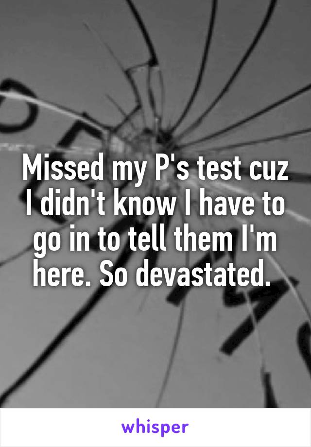 Missed my P's test cuz I didn't know I have to go in to tell them I'm here. So devastated. 