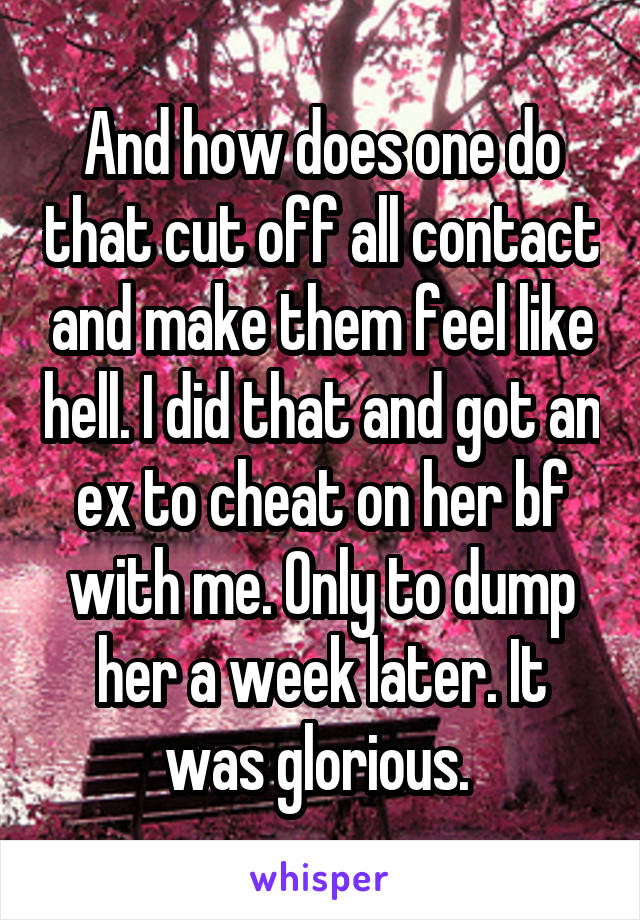 And how does one do that cut off all contact and make them feel like hell. I did that and got an ex to cheat on her bf with me. Only to dump her a week later. It was glorious. 