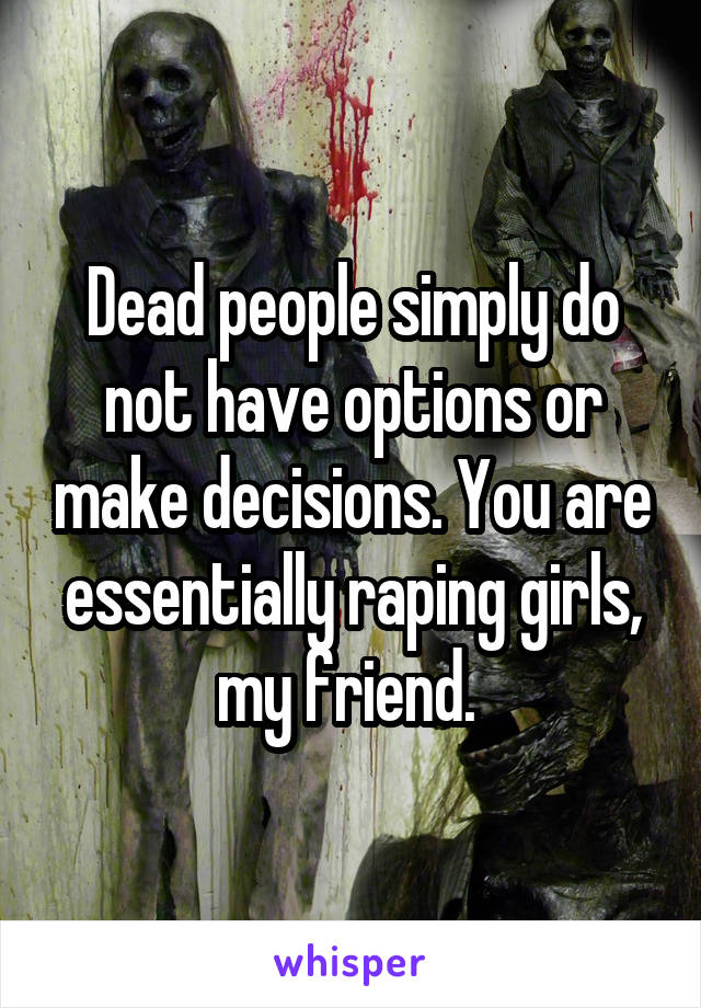 Dead people simply do not have options or make decisions. You are essentially raping girls, my friend. 