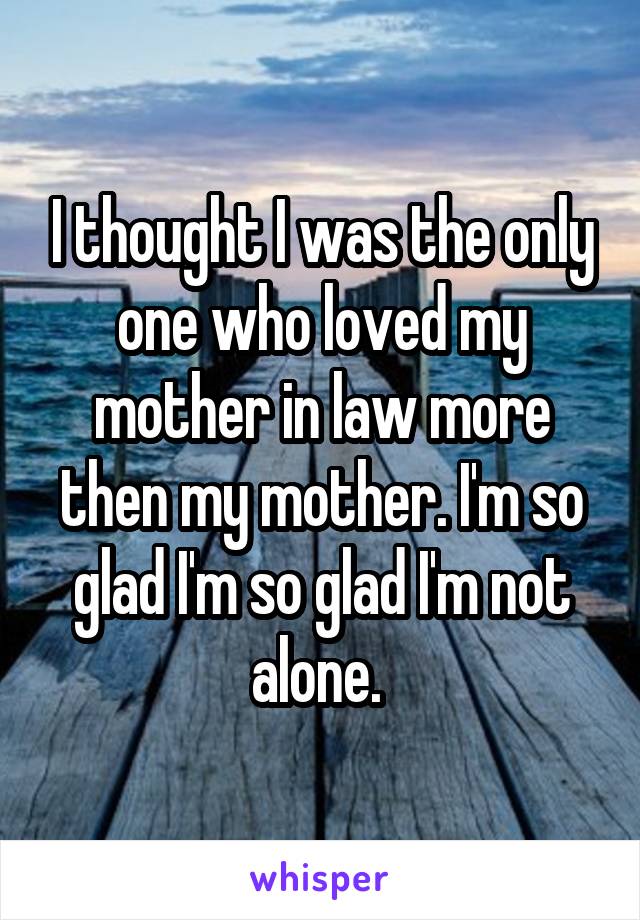 I thought I was the only one who loved my mother in law more then my mother. I'm so glad I'm so glad I'm not alone. 