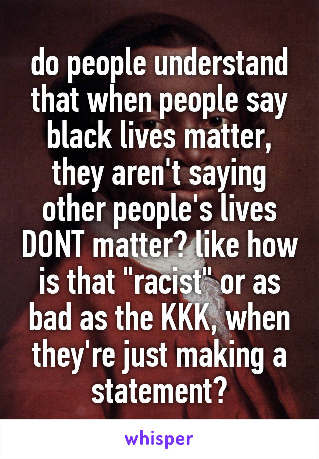do people understand that when people say black lives matter, they aren't saying other people's lives DONT matter? like how is that "racist" or as bad as the KKK, when they're just making a statement?