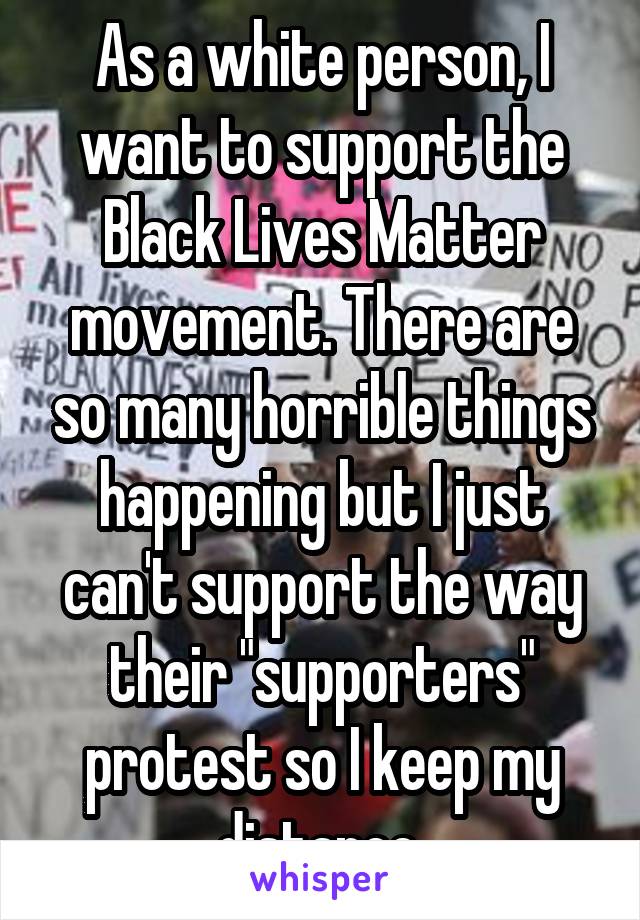 As a white person, I want to support the Black Lives Matter movement. There are so many horrible things happening but I just can't support the way their "supporters" protest so I keep my distance.