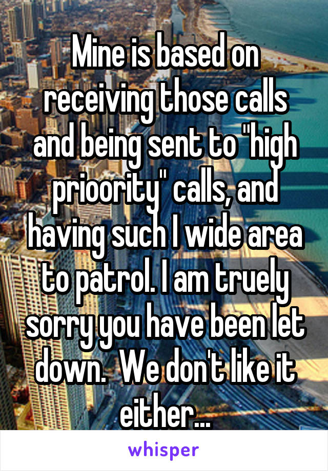 Mine is based on receiving those calls and being sent to "high prioority" calls, and having such I wide area to patrol. I am truely sorry you have been let down.  We don't like it either...