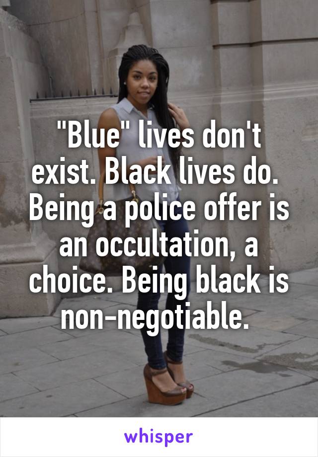 "Blue" lives don't exist. Black lives do. 
Being a police offer is an occultation, a choice. Being black is non-negotiable. 