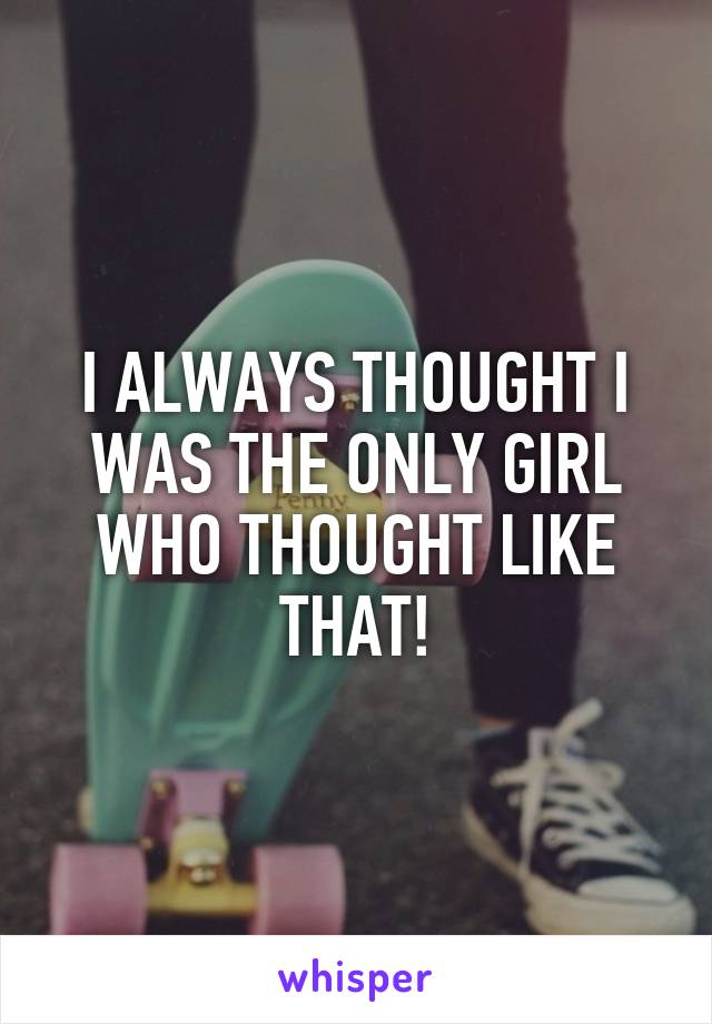 I ALWAYS THOUGHT I WAS THE ONLY GIRL WHO THOUGHT LIKE THAT!