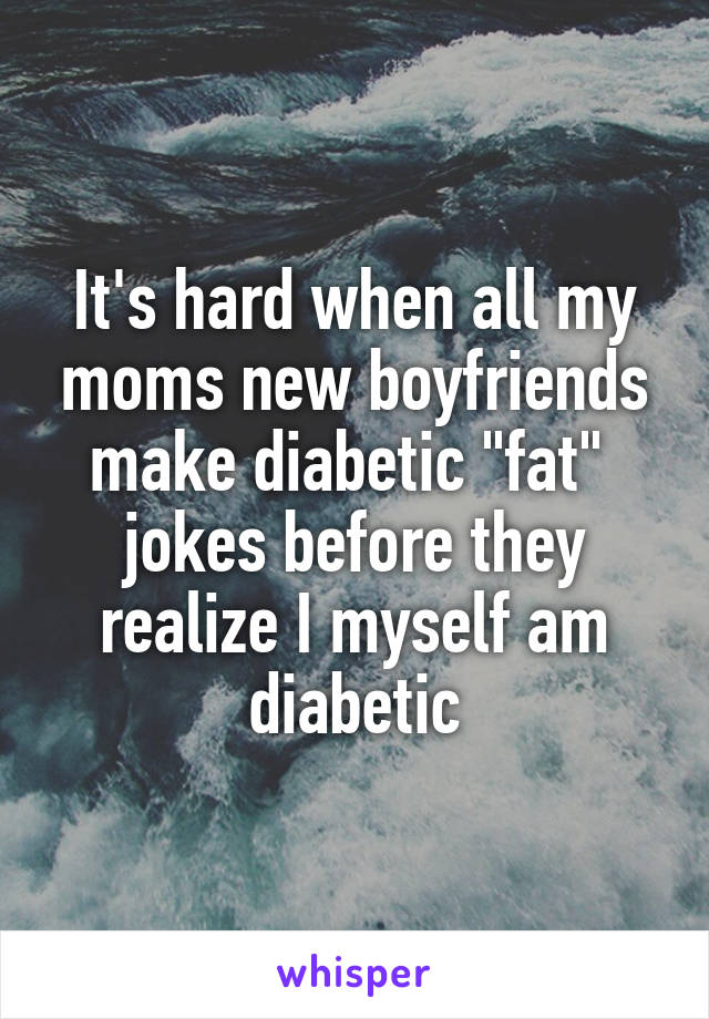 It's hard when all my moms new boyfriends make diabetic "fat" 
jokes before they realize I myself am diabetic