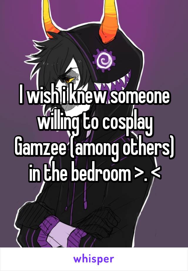 I wish i knew someone willing to cosplay Gamzee (among others) in the bedroom >. <