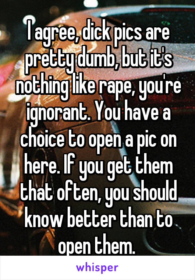 I agree, dick pics are pretty dumb, but it's nothing like rape, you're ignorant. You have a choice to open a pic on here. If you get them that often, you should know better than to open them. 