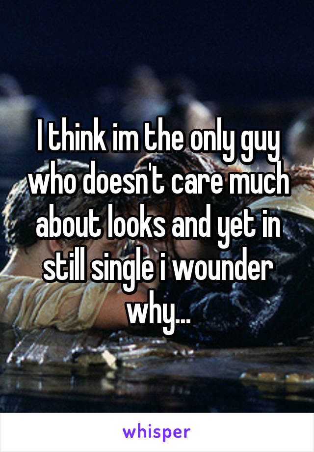 I think im the only guy who doesn't care much about looks and yet in still single i wounder why...