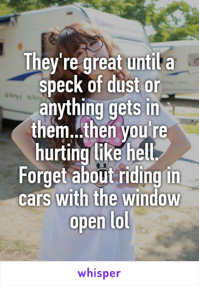 They're great until a speck of dust or anything gets in them...then you're hurting like hell.  Forget about riding in cars with the window open lol