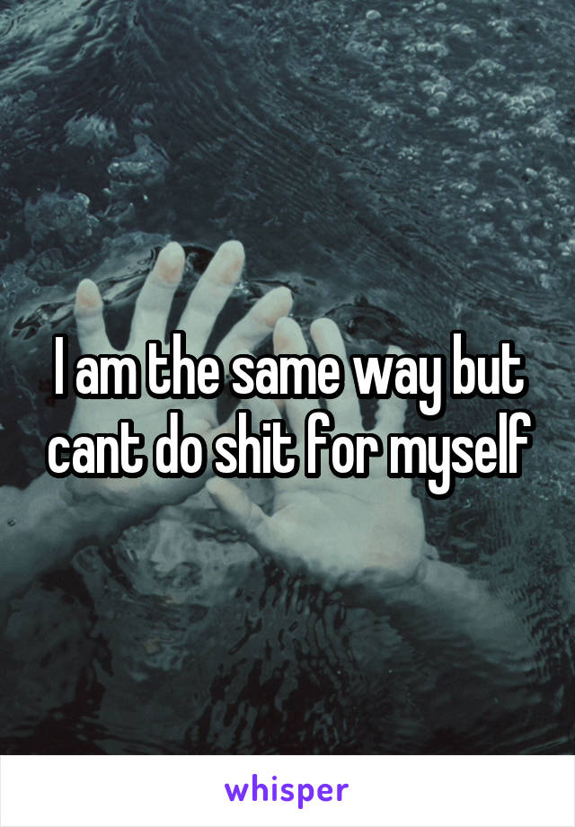 I am the same way but cant do shit for myself