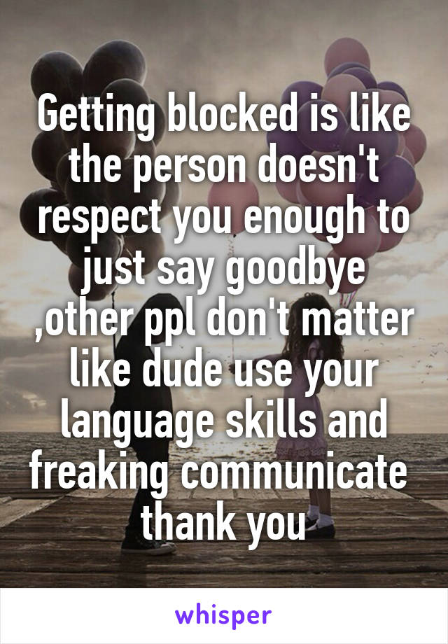 Getting blocked is like the person doesn't respect you enough to just say goodbye ,other ppl don't matter like dude use your language skills and freaking communicate  thank you