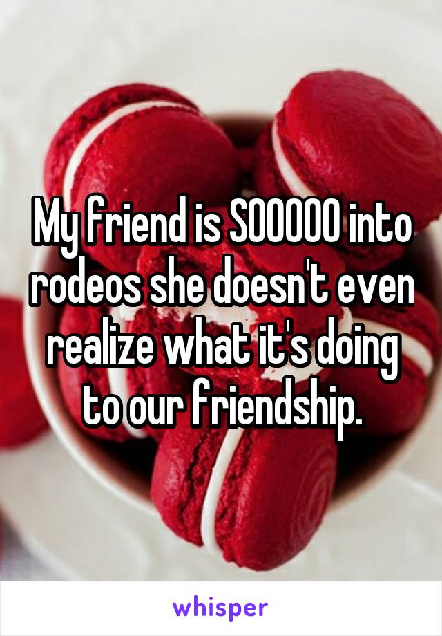 My friend is SOOOOO into rodeos she doesn't even realize what it's doing to our friendship.