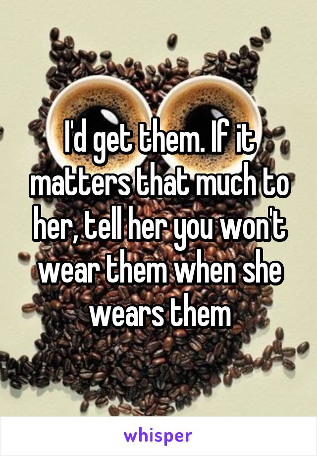 I'd get them. If it matters that much to her, tell her you won't wear them when she wears them