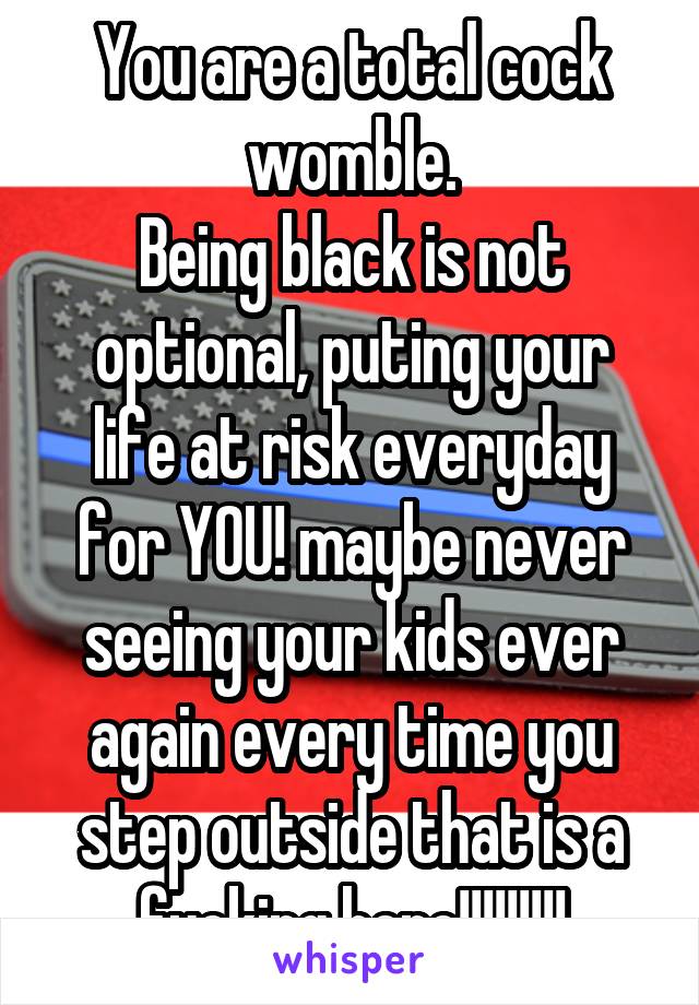 You are a total cock womble.
Being black is not optional, puting your life at risk everyday for YOU! maybe never seeing your kids ever again every time you step outside that is a fucking hero!!!!!!!!!