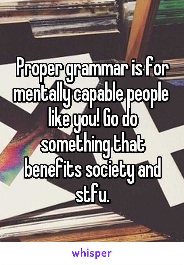 Proper grammar is for mentally capable people  like you! Go do something that benefits society and stfu.