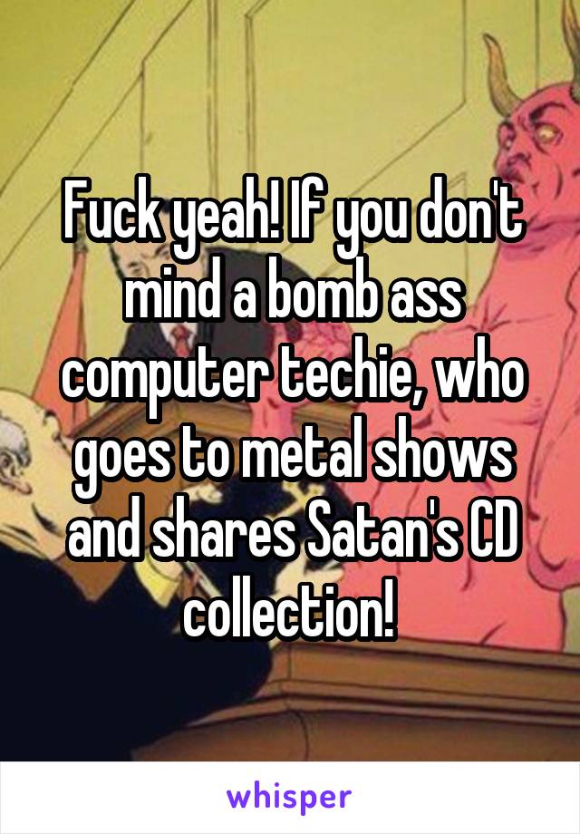 Fuck yeah! If you don't mind a bomb ass computer techie, who goes to metal shows and shares Satan's CD collection! 