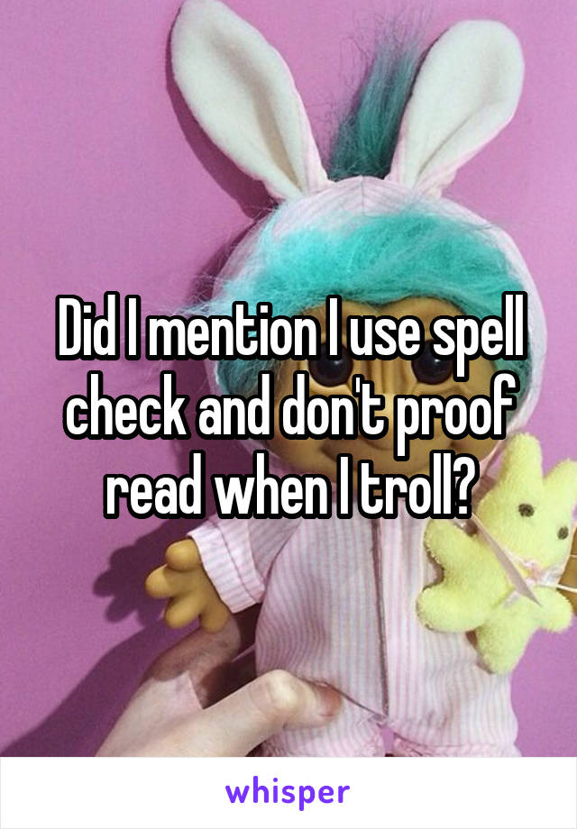 Did I mention I use spell check and don't proof read when I troll?