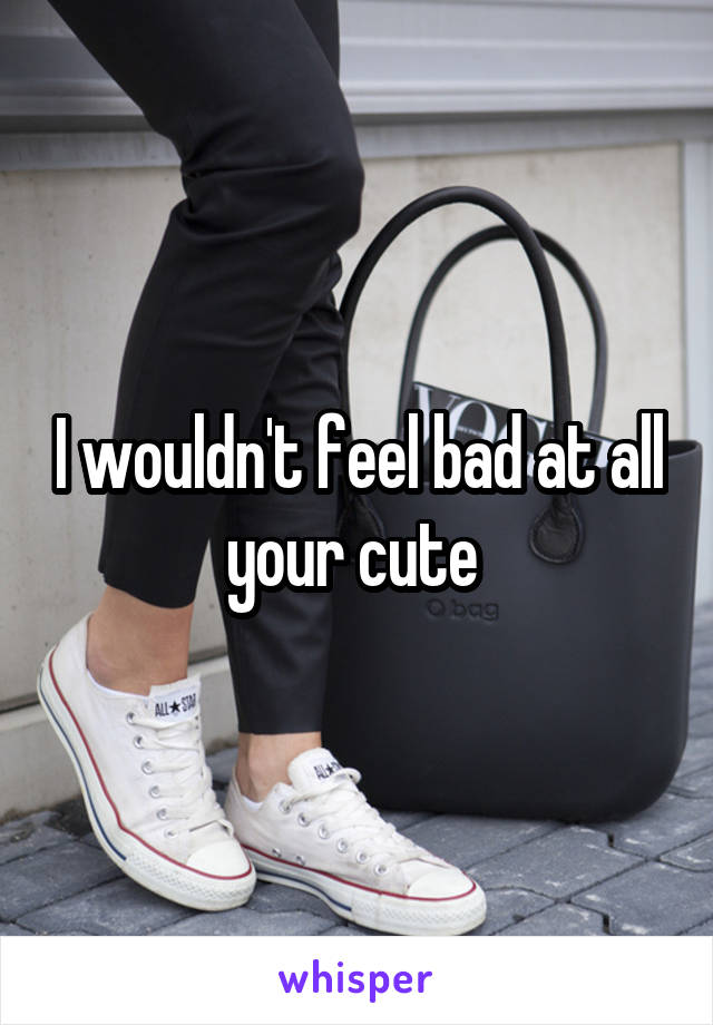 I wouldn't feel bad at all your cute 