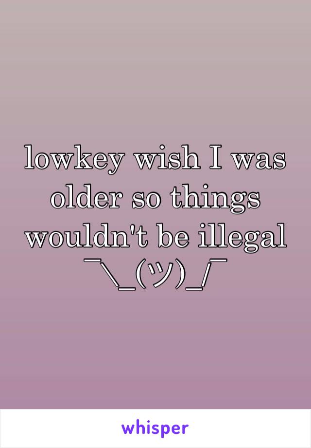lowkey wish I was older so things wouldn't be illegal 
¯\_(ツ)_/¯ 
