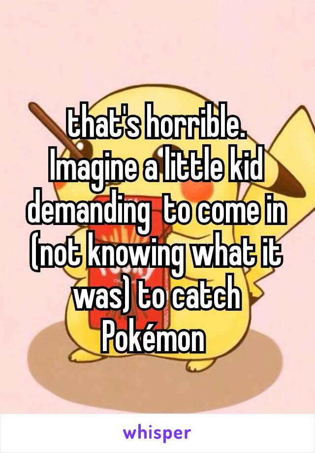 that's horrible.  Imagine a little kid demanding  to come in (not knowing what it was) to catch Pokémon 